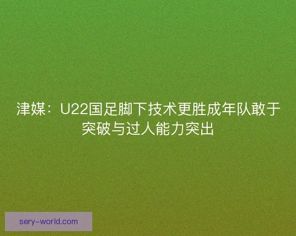 津媒：U22国足脚下技术更胜成年队敢于突破与过人能力突出