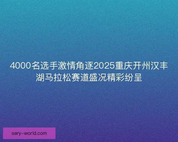 4000名选手激情角逐2025重庆开州汉丰湖马拉松赛道盛况精彩纷呈