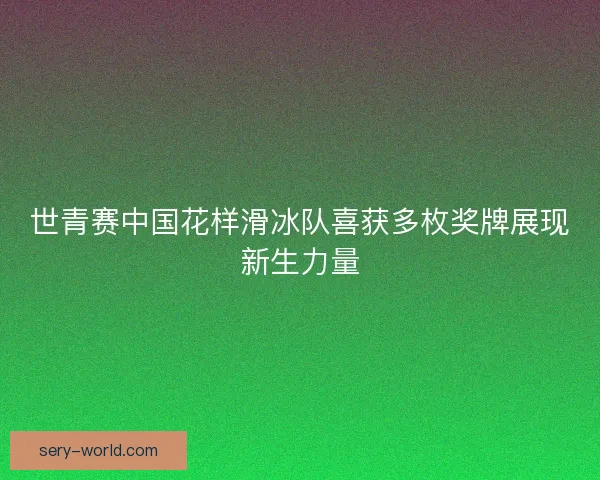 世青赛中国花样滑冰队喜获多枚奖牌展现新生力量