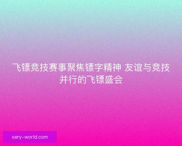 飞镖竞技赛事聚焦镖字精神 友谊与竞技并行的飞镖盛会