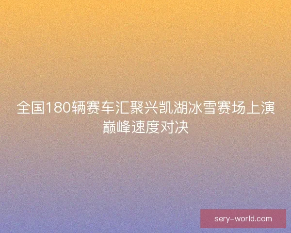 全国180辆赛车汇聚兴凯湖冰雪赛场上演巅峰速度对决