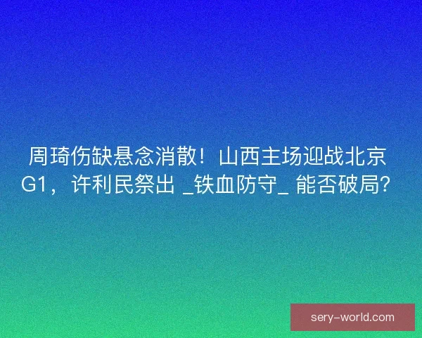 周琦伤缺悬念消散！山西主场迎战北京 G1，许利民祭出 _铁血防守_ 能否破局？
