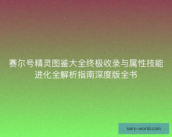 赛尔号精灵图鉴大全终极收录与属性技能进化全解析指南深度版全书