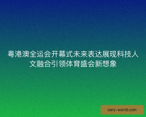 粤港澳全运会开幕式未来表达展现科技人文融合引领体育盛会新想象