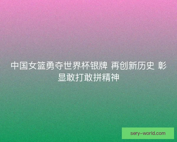 中国女篮勇夺世界杯银牌 再创新历史 彰显敢打敢拼精神
