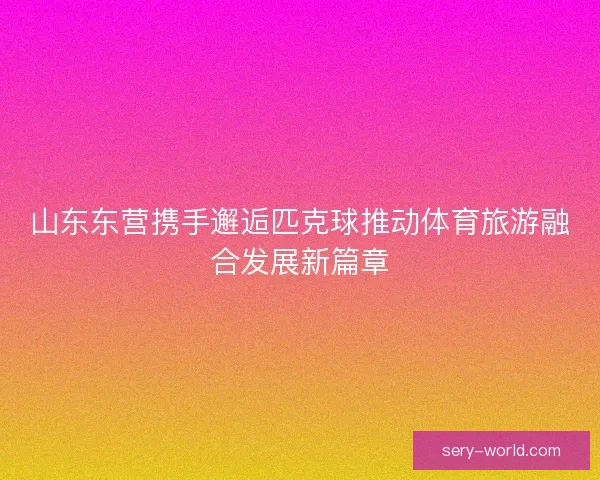 山东东营携手邂逅匹克球推动体育旅游融合发展新篇章