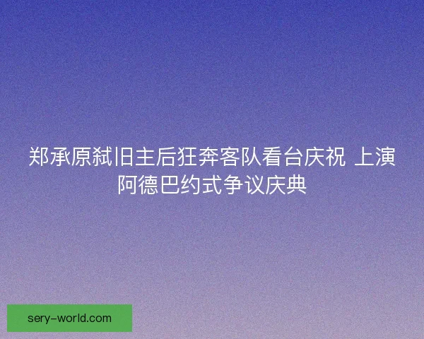 郑承原弑旧主后狂奔客队看台庆祝 上演阿德巴约式争议庆典