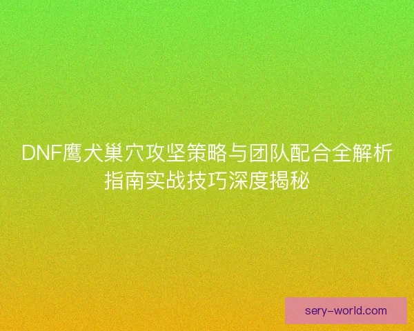 DNF鹰犬巢穴攻坚策略与团队配合全解析指南实战技巧深度揭秘