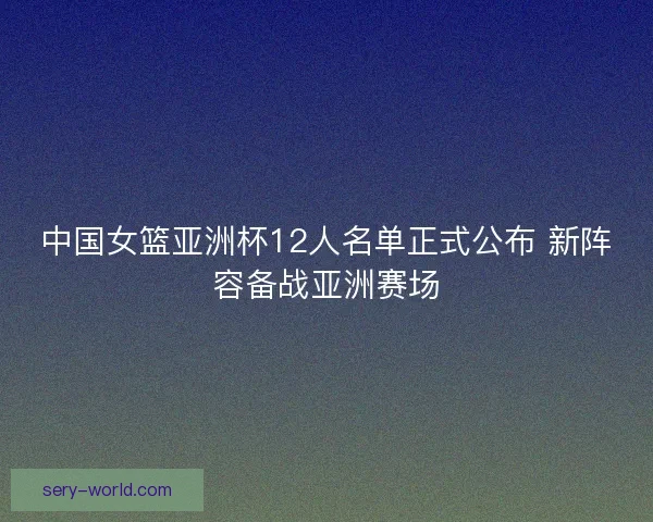 中国女篮亚洲杯12人名单正式公布 新阵容备战亚洲赛场