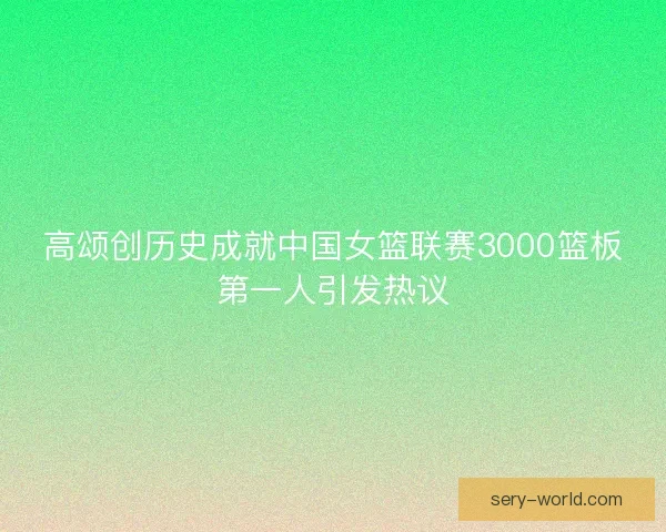 高颂创历史成就中国女篮联赛3000篮板第一人引发热议