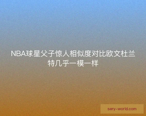 NBA球星父子惊人相似度对比欧文杜兰特几乎一模一样