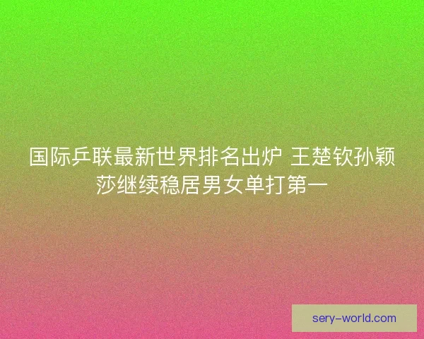 国际乒联最新世界排名出炉 王楚钦孙颖莎继续稳居男女单打第一