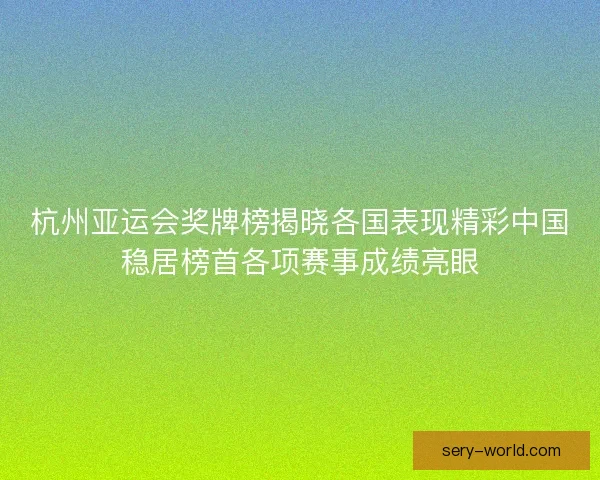 杭州亚运会奖牌榜揭晓各国表现精彩中国稳居榜首各项赛事成绩亮眼